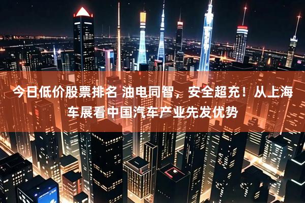 今日低价股票排名 油电同智，安全超充！从上海车展看中国汽车产业先发优势