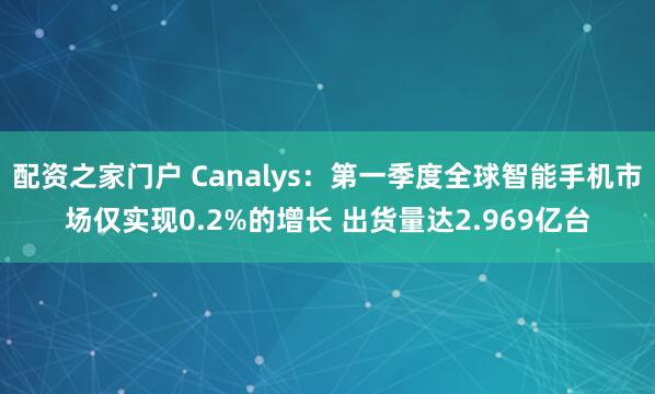 配资之家门户 Canalys：第一季度全球智能手机市场仅实现0.2%的增长 出货量达2.969亿台