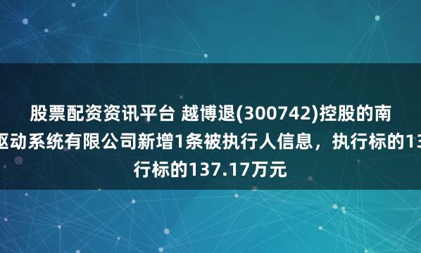 股票配资资讯平台 越博退(300742)控股的南京越博电驱动系统有限公司新增1条被执行人信息，执行标的137.17万元