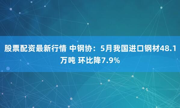 股票配资最新行情 中钢协：5月我国进口钢材48.1万吨 环比降7.9%