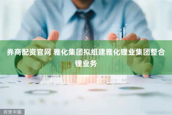 券商配资官网 雅化集团拟组建雅化锂业集团整合锂业务