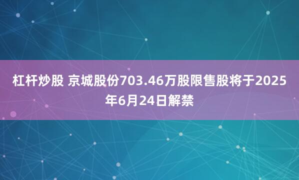 杠杆炒股 京城股份703.46万股限售股将于2025年6月24日解禁