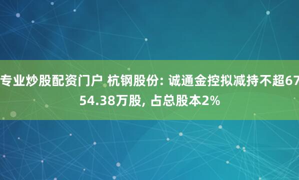 专业炒股配资门户 杭钢股份: 诚通金控拟减持不超6754.38万股, 占总股本2%
