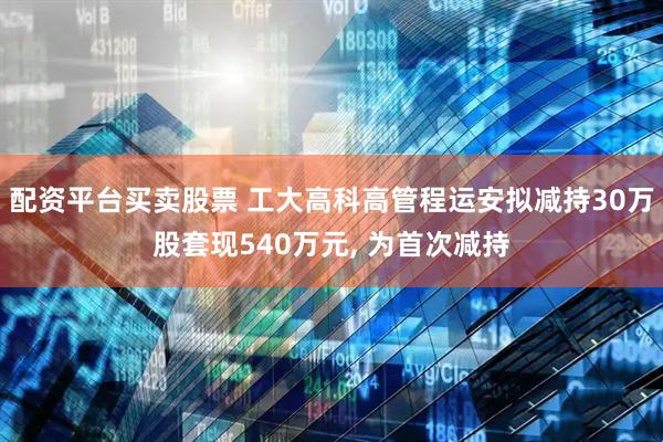 配资平台买卖股票 工大高科高管程运安拟减持30万股套现540万元, 为首次减持