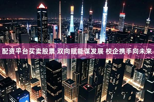 配资平台买卖股票 双向赋能谋发展 校企携手向未来