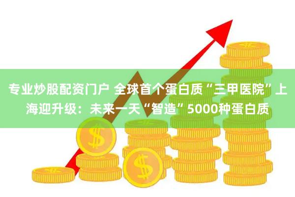 专业炒股配资门户 全球首个蛋白质“三甲医院”上海迎升级：未来一天“智造”5000种蛋白质