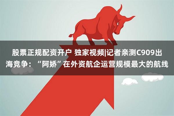股票正规配资开户 独家视频|记者亲测C909出海竞争：“阿娇”在外资航企运营规模最大的航线