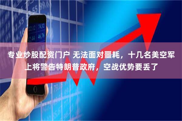 专业炒股配资门户 无法面对噩耗，十几名美空军上将警告特朗普政府，空战优势要丢了