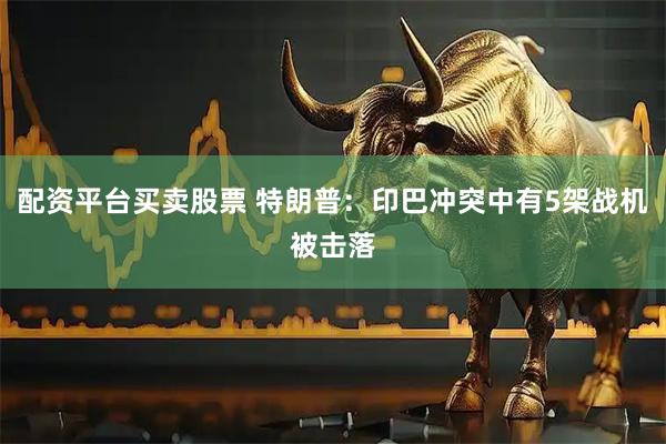 配资平台买卖股票 特朗普：印巴冲突中有5架战机被击落