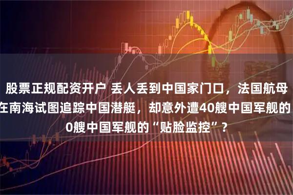 股票正规配资开户 丢人丢到中国家门口，法国航母“戴高乐”号在南海试图追踪中国潜艇，却意外遭40艘中国军舰的“贴脸监控”？