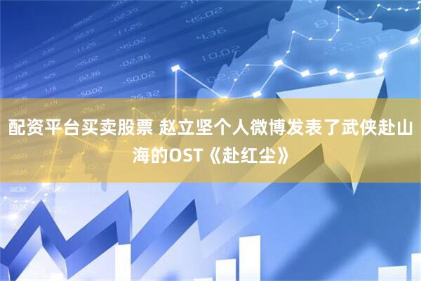 配资平台买卖股票 赵立坚个人微博发表了武侠赴山海的OST《赴红尘》