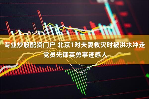 专业炒股配资门户 北京1对夫妻救灾时被洪水冲走 党员先锋英勇事迹感人
