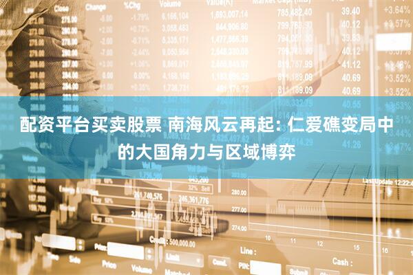 配资平台买卖股票 南海风云再起: 仁爱礁变局中的大国角力与区域博弈