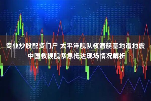 专业炒股配资门户 太平洋舰队核潜艇基地遭地震 中国救援舰紧急抵达现场情况解析