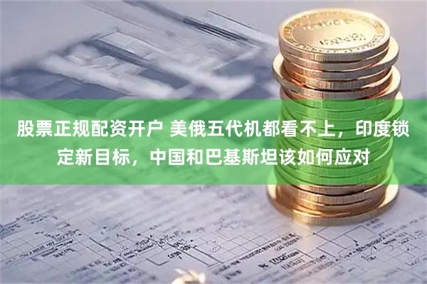 股票正规配资开户 美俄五代机都看不上，印度锁定新目标，中国和巴基斯坦该如何应对