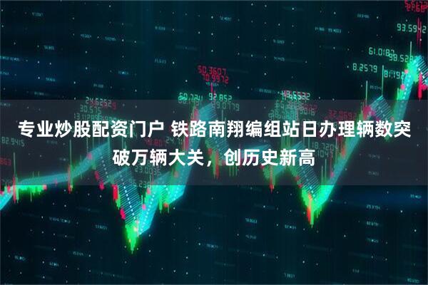 专业炒股配资门户 铁路南翔编组站日办理辆数突破万辆大关，创历史新高