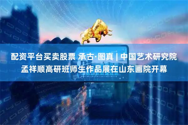 配资平台买卖股票 承古·图真 | 中国艺术研究院孟祥顺高研班师生作品展在山东画院开幕