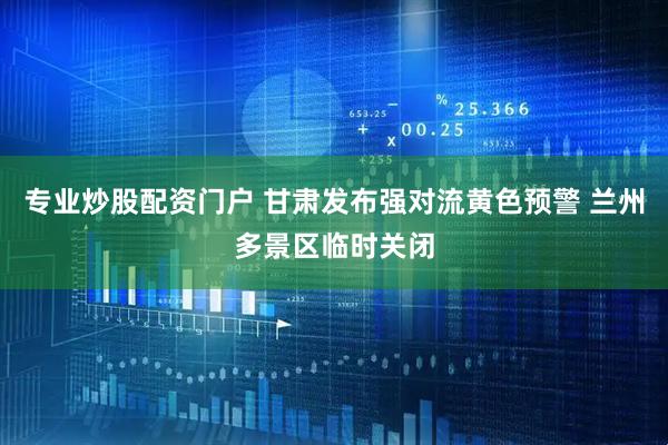 专业炒股配资门户 甘肃发布强对流黄色预警 兰州多景区临时关闭
