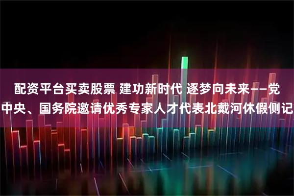 配资平台买卖股票 建功新时代 逐梦向未来——党中央、国务院邀请优秀专家人才代表北戴河休假侧记
