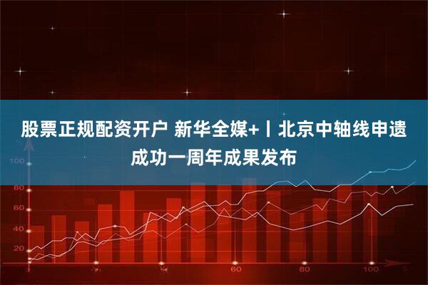 股票正规配资开户 新华全媒+丨北京中轴线申遗成功一周年成果发布