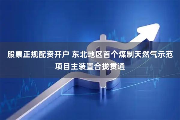 股票正规配资开户 东北地区首个煤制天然气示范项目主装置合拢贯通