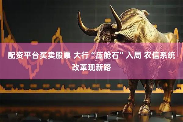 配资平台买卖股票 大行“压舱石”入局 农信系统改革现新路