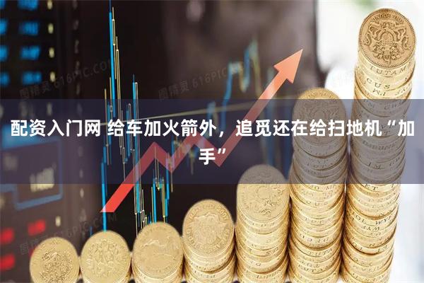 配资入门网 给车加火箭外，追觅还在给扫地机“加手”