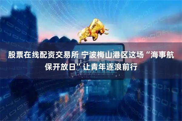 股票在线配资交易所 宁波梅山港区这场“海事航保开放日”让青年逐浪前行