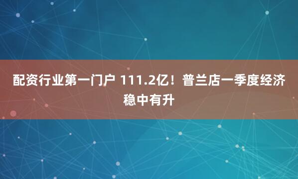 配资行业第一门户 111.2亿！普兰店一季度经济稳中有升