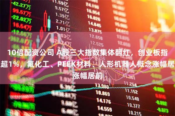 10倍配资公司 A股三大指数集体翻红，创业板指涨超1%，氟化工、PEEK材料、人形机器人概念涨幅居前