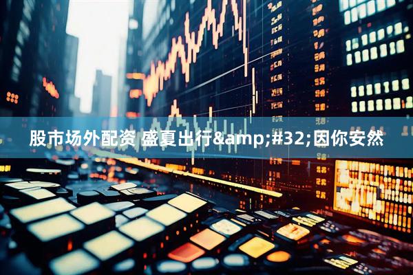 股市场外配资 盛夏出行 因你安然