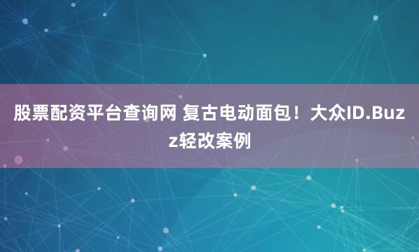 股票配资平台查询网 复古电动面包！大众ID.Buzz轻改案例