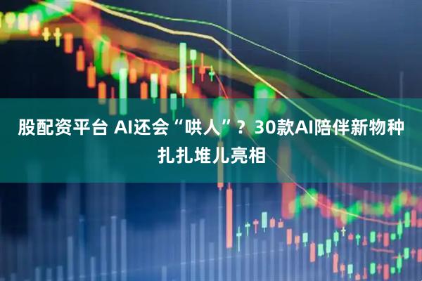 股配资平台 AI还会“哄人”?30款AI陪伴新物种扎扎堆儿亮相