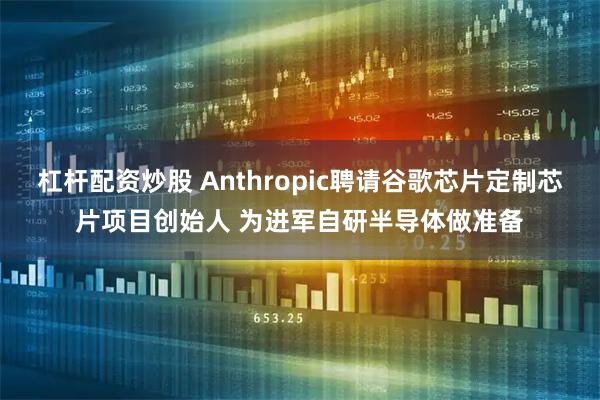 杠杆配资炒股 Anthropic聘请谷歌芯片定制芯片项目创始人 为进军自研半导体做准备