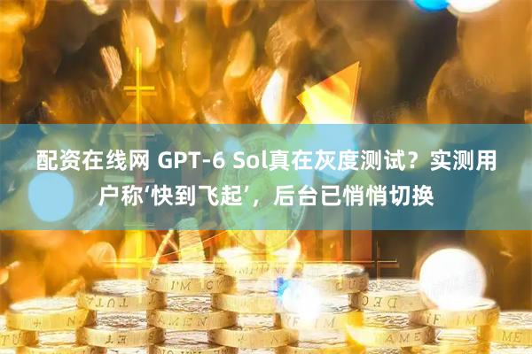 配资在线网 GPT-6 Sol真在灰度测试？实测用户称‘快到飞起’，后台已悄悄切换
