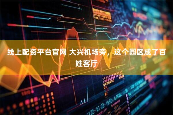 线上配资平台官网 大兴机场旁，这个园区成了百姓客厅