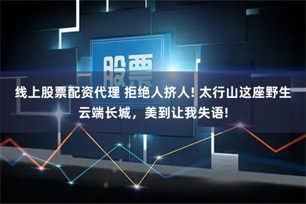 线上股票配资代理 拒绝人挤人! 太行山这座野生云端长城，美到让我失语!